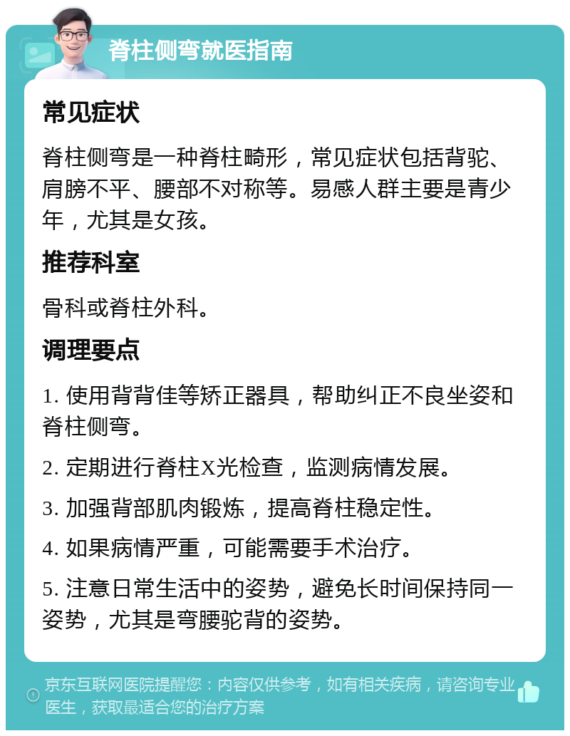 脊柱侧弯就医指南 常见症状 脊柱侧弯是一种脊柱畸形，常见症状包括背驼、肩膀不平、腰部不对称等。易感人群主要是青少年，尤其是女孩。 推荐科室 骨科或脊柱外科。 调理要点 1. 使用背背佳等矫正器具，帮助纠正不良坐姿和脊柱侧弯。 2. 定期进行脊柱X光检查，监测病情发展。 3. 加强背部肌肉锻炼，提高脊柱稳定性。 4. 如果病情严重，可能需要手术治疗。 5. 注意日常生活中的姿势，避免长时间保持同一姿势，尤其是弯腰驼背的姿势。