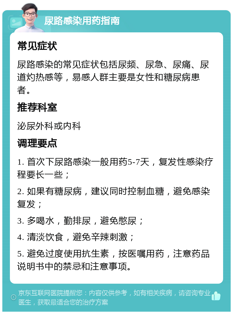 尿路感染用药指南 常见症状 尿路感染的常见症状包括尿频、尿急、尿痛、尿道灼热感等，易感人群主要是女性和糖尿病患者。 推荐科室 泌尿外科或内科 调理要点 1. 首次下尿路感染一般用药5-7天，复发性感染疗程要长一些； 2. 如果有糖尿病，建议同时控制血糖，避免感染复发； 3. 多喝水，勤排尿，避免憋尿； 4. 清淡饮食，避免辛辣刺激； 5. 避免过度使用抗生素，按医嘱用药，注意药品说明书中的禁忌和注意事项。