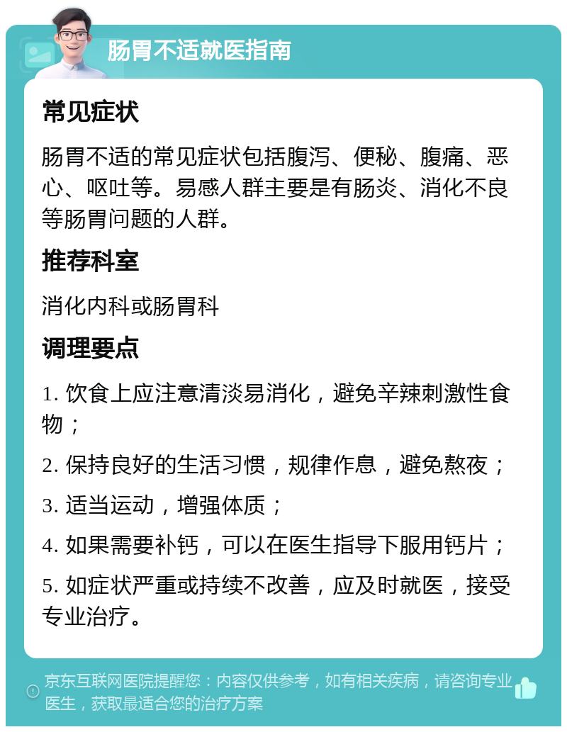 肠胃不适就医指南 常见症状 肠胃不适的常见症状包括腹泻、便秘、腹痛、恶心、呕吐等。易感人群主要是有肠炎、消化不良等肠胃问题的人群。 推荐科室 消化内科或肠胃科 调理要点 1. 饮食上应注意清淡易消化，避免辛辣刺激性食物； 2. 保持良好的生活习惯，规律作息，避免熬夜； 3. 适当运动，增强体质； 4. 如果需要补钙，可以在医生指导下服用钙片； 5. 如症状严重或持续不改善，应及时就医，接受专业治疗。