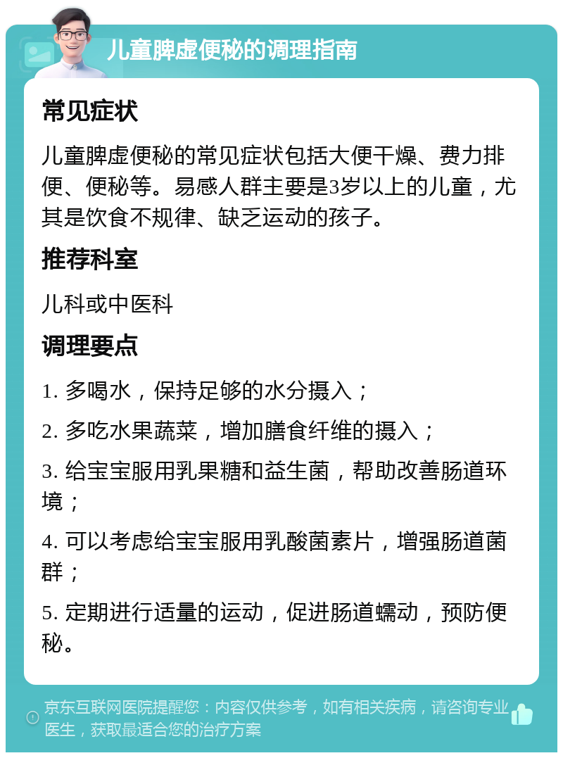 儿童脾虚便秘的调理指南 常见症状 儿童脾虚便秘的常见症状包括大便干燥、费力排便、便秘等。易感人群主要是3岁以上的儿童，尤其是饮食不规律、缺乏运动的孩子。 推荐科室 儿科或中医科 调理要点 1. 多喝水，保持足够的水分摄入； 2. 多吃水果蔬菜，增加膳食纤维的摄入； 3. 给宝宝服用乳果糖和益生菌，帮助改善肠道环境； 4. 可以考虑给宝宝服用乳酸菌素片，增强肠道菌群； 5. 定期进行适量的运动，促进肠道蠕动，预防便秘。