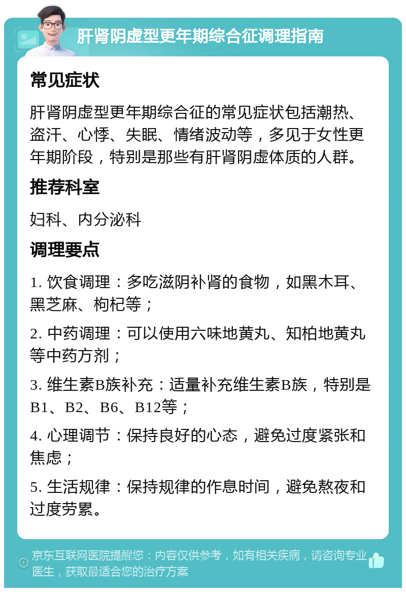 肝肾阴虚型更年期综合征调理指南 常见症状 肝肾阴虚型更年期综合征的常见症状包括潮热、盗汗、心悸、失眠、情绪波动等，多见于女性更年期阶段，特别是那些有肝肾阴虚体质的人群。 推荐科室 妇科、内分泌科 调理要点 1. 饮食调理：多吃滋阴补肾的食物，如黑木耳、黑芝麻、枸杞等； 2. 中药调理：可以使用六味地黄丸、知柏地黄丸等中药方剂； 3. 维生素B族补充：适量补充维生素B族，特别是B1、B2、B6、B12等； 4. 心理调节：保持良好的心态，避免过度紧张和焦虑； 5. 生活规律：保持规律的作息时间，避免熬夜和过度劳累。