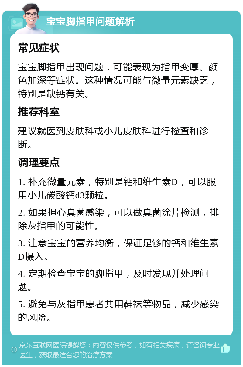 宝宝脚指甲问题解析 常见症状 宝宝脚指甲出现问题，可能表现为指甲变厚、颜色加深等症状。这种情况可能与微量元素缺乏，特别是缺钙有关。 推荐科室 建议就医到皮肤科或小儿皮肤科进行检查和诊断。 调理要点 1. 补充微量元素，特别是钙和维生素D，可以服用小儿碳酸钙d3颗粒。 2. 如果担心真菌感染，可以做真菌涂片检测，排除灰指甲的可能性。 3. 注意宝宝的营养均衡，保证足够的钙和维生素D摄入。 4. 定期检查宝宝的脚指甲，及时发现并处理问题。 5. 避免与灰指甲患者共用鞋袜等物品，减少感染的风险。