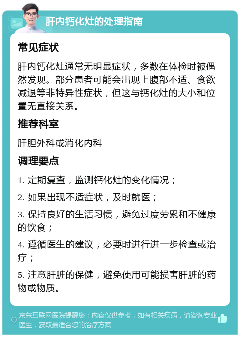 肝内钙化灶的处理指南 常见症状 肝内钙化灶通常无明显症状，多数在体检时被偶然发现。部分患者可能会出现上腹部不适、食欲减退等非特异性症状，但这与钙化灶的大小和位置无直接关系。 推荐科室 肝胆外科或消化内科 调理要点 1. 定期复查，监测钙化灶的变化情况； 2. 如果出现不适症状，及时就医； 3. 保持良好的生活习惯，避免过度劳累和不健康的饮食； 4. 遵循医生的建议，必要时进行进一步检查或治疗； 5. 注意肝脏的保健，避免使用可能损害肝脏的药物或物质。