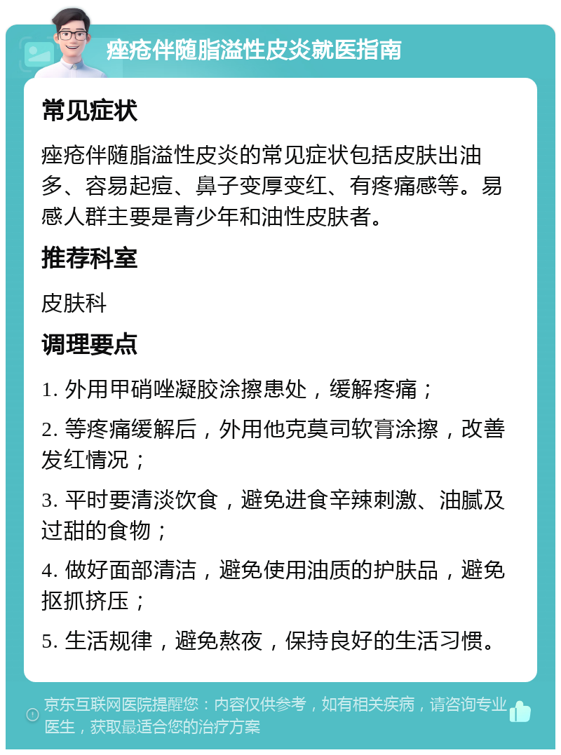 痤疮伴随脂溢性皮炎就医指南 常见症状 痤疮伴随脂溢性皮炎的常见症状包括皮肤出油多、容易起痘、鼻子变厚变红、有疼痛感等。易感人群主要是青少年和油性皮肤者。 推荐科室 皮肤科 调理要点 1. 外用甲硝唑凝胶涂擦患处，缓解疼痛； 2. 等疼痛缓解后，外用他克莫司软膏涂擦，改善发红情况； 3. 平时要清淡饮食，避免进食辛辣刺激、油腻及过甜的食物； 4. 做好面部清洁，避免使用油质的护肤品，避免抠抓挤压； 5. 生活规律，避免熬夜，保持良好的生活习惯。