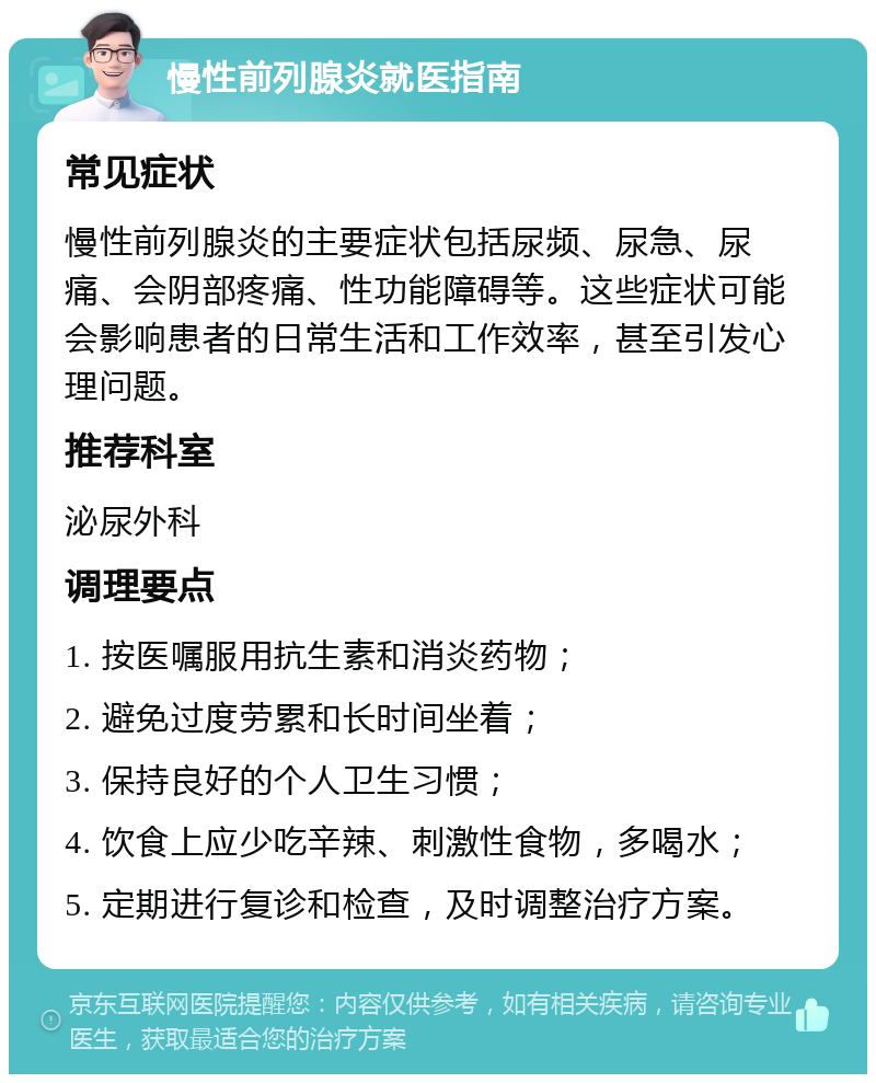 慢性前列腺炎就医指南 常见症状 慢性前列腺炎的主要症状包括尿频、尿急、尿痛、会阴部疼痛、性功能障碍等。这些症状可能会影响患者的日常生活和工作效率，甚至引发心理问题。 推荐科室 泌尿外科 调理要点 1. 按医嘱服用抗生素和消炎药物； 2. 避免过度劳累和长时间坐着； 3. 保持良好的个人卫生习惯； 4. 饮食上应少吃辛辣、刺激性食物，多喝水； 5. 定期进行复诊和检查，及时调整治疗方案。