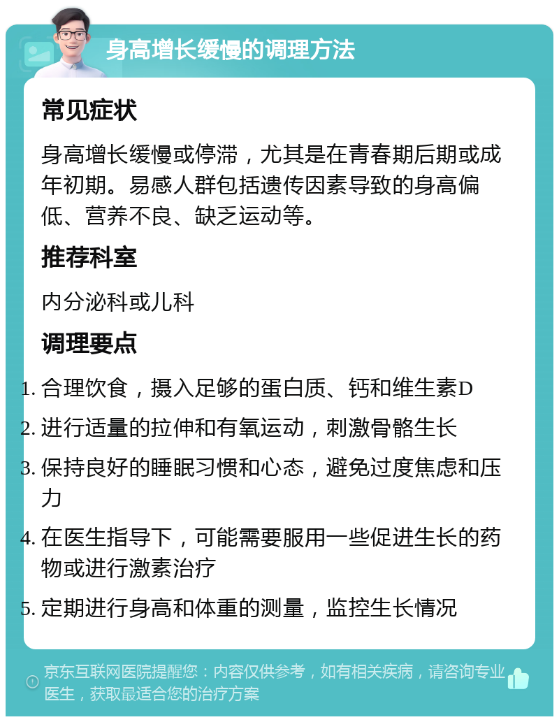 身高增长缓慢的调理方法 常见症状 身高增长缓慢或停滞，尤其是在青春期后期或成年初期。易感人群包括遗传因素导致的身高偏低、营养不良、缺乏运动等。 推荐科室 内分泌科或儿科 调理要点 合理饮食，摄入足够的蛋白质、钙和维生素D 进行适量的拉伸和有氧运动，刺激骨骼生长 保持良好的睡眠习惯和心态，避免过度焦虑和压力 在医生指导下，可能需要服用一些促进生长的药物或进行激素治疗 定期进行身高和体重的测量，监控生长情况