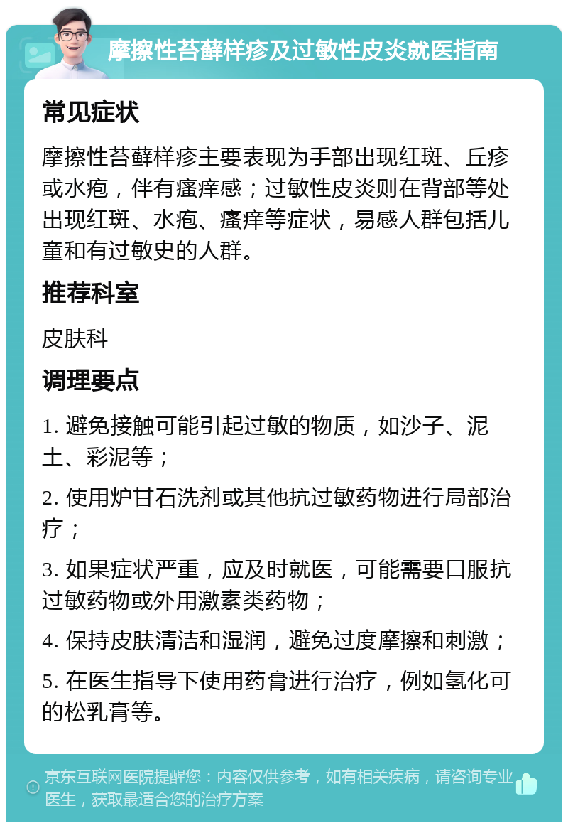 摩擦性苔藓样疹及过敏性皮炎就医指南 常见症状 摩擦性苔藓样疹主要表现为手部出现红斑、丘疹或水疱，伴有瘙痒感；过敏性皮炎则在背部等处出现红斑、水疱、瘙痒等症状，易感人群包括儿童和有过敏史的人群。 推荐科室 皮肤科 调理要点 1. 避免接触可能引起过敏的物质，如沙子、泥土、彩泥等； 2. 使用炉甘石洗剂或其他抗过敏药物进行局部治疗； 3. 如果症状严重，应及时就医，可能需要口服抗过敏药物或外用激素类药物； 4. 保持皮肤清洁和湿润，避免过度摩擦和刺激； 5. 在医生指导下使用药膏进行治疗，例如氢化可的松乳膏等。