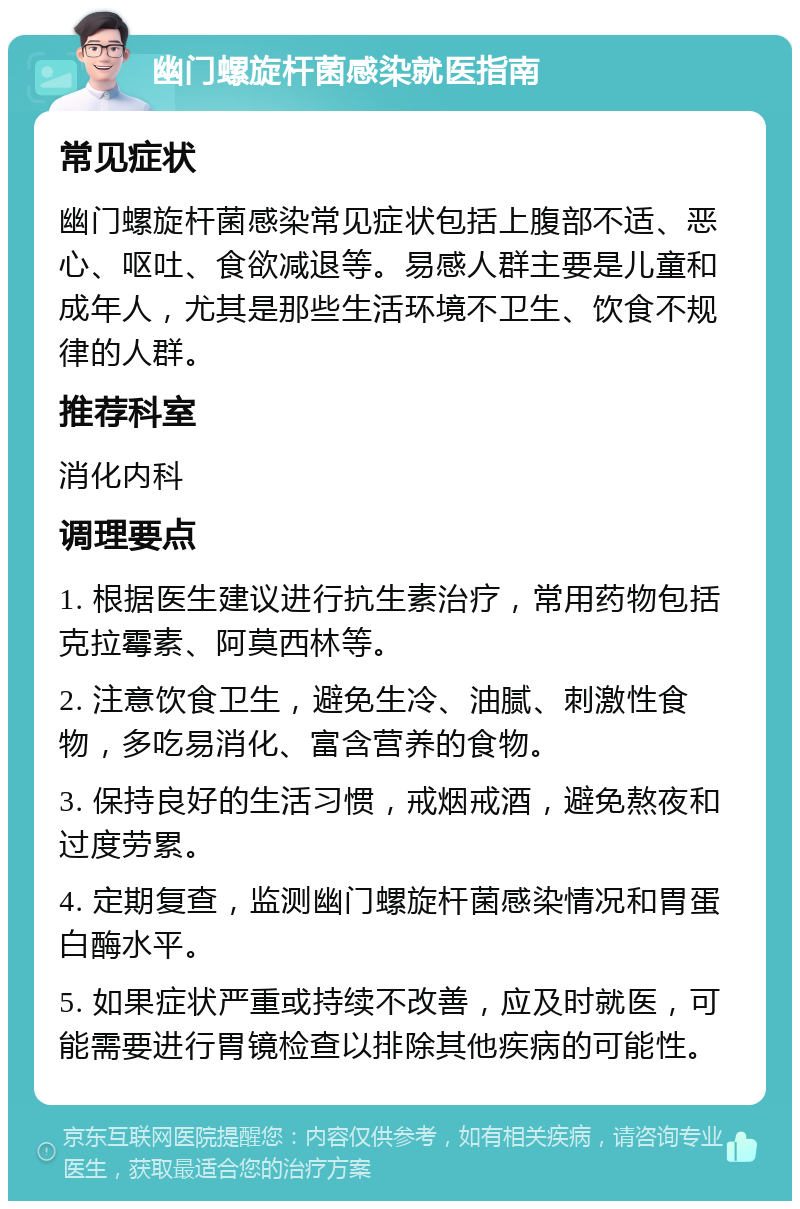 幽门螺旋杆菌感染就医指南 常见症状 幽门螺旋杆菌感染常见症状包括上腹部不适、恶心、呕吐、食欲减退等。易感人群主要是儿童和成年人，尤其是那些生活环境不卫生、饮食不规律的人群。 推荐科室 消化内科 调理要点 1. 根据医生建议进行抗生素治疗，常用药物包括克拉霉素、阿莫西林等。 2. 注意饮食卫生，避免生冷、油腻、刺激性食物，多吃易消化、富含营养的食物。 3. 保持良好的生活习惯，戒烟戒酒，避免熬夜和过度劳累。 4. 定期复查，监测幽门螺旋杆菌感染情况和胃蛋白酶水平。 5. 如果症状严重或持续不改善，应及时就医，可能需要进行胃镜检查以排除其他疾病的可能性。