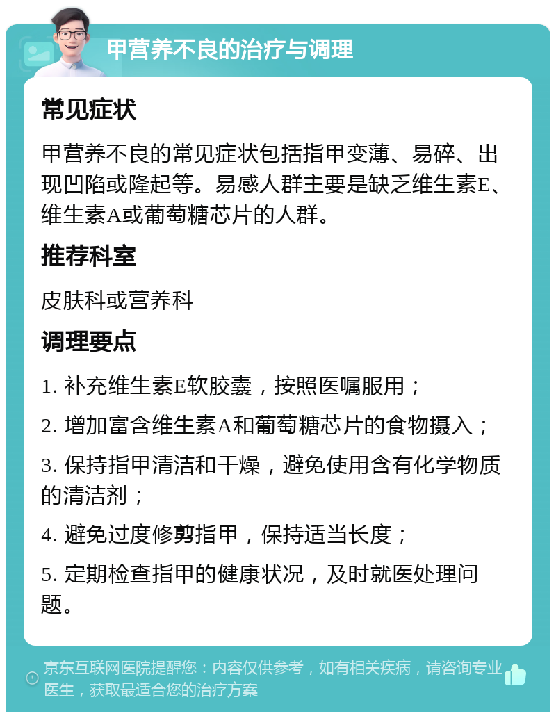 甲营养不良的治疗与调理 常见症状 甲营养不良的常见症状包括指甲变薄、易碎、出现凹陷或隆起等。易感人群主要是缺乏维生素E、维生素A或葡萄糖芯片的人群。 推荐科室 皮肤科或营养科 调理要点 1. 补充维生素E软胶囊，按照医嘱服用； 2. 增加富含维生素A和葡萄糖芯片的食物摄入； 3. 保持指甲清洁和干燥，避免使用含有化学物质的清洁剂； 4. 避免过度修剪指甲，保持适当长度； 5. 定期检查指甲的健康状况，及时就医处理问题。