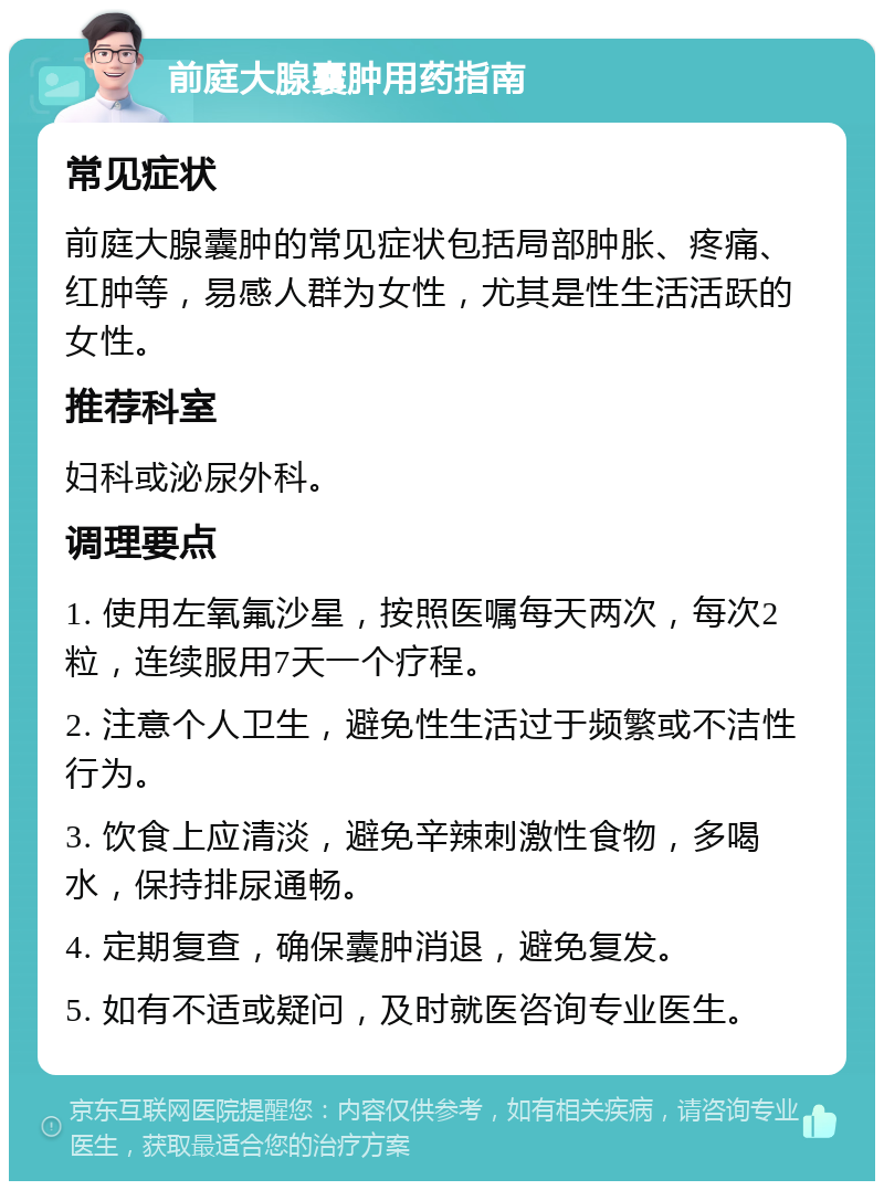 前庭大腺囊肿用药指南 常见症状 前庭大腺囊肿的常见症状包括局部肿胀、疼痛、红肿等，易感人群为女性，尤其是性生活活跃的女性。 推荐科室 妇科或泌尿外科。 调理要点 1. 使用左氧氟沙星，按照医嘱每天两次，每次2粒，连续服用7天一个疗程。 2. 注意个人卫生，避免性生活过于频繁或不洁性行为。 3. 饮食上应清淡，避免辛辣刺激性食物，多喝水，保持排尿通畅。 4. 定期复查，确保囊肿消退，避免复发。 5. 如有不适或疑问，及时就医咨询专业医生。