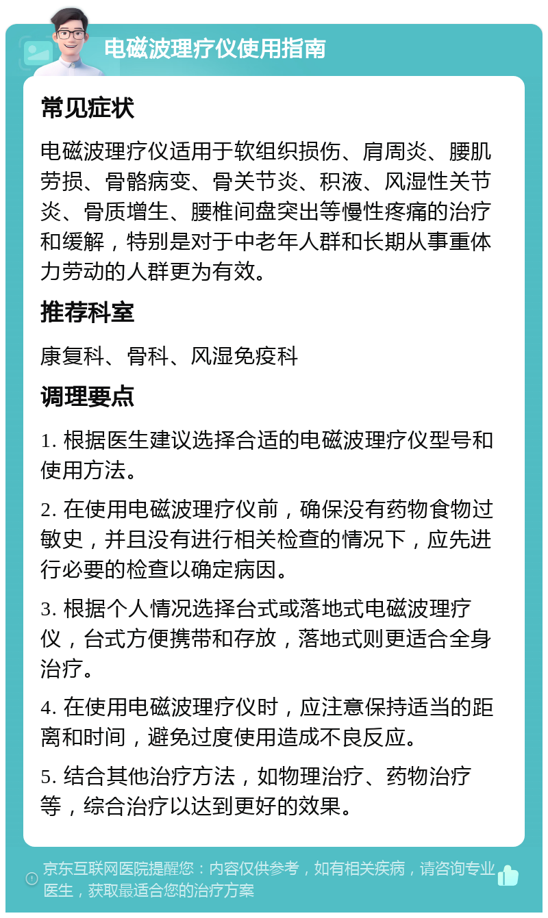 电磁波理疗仪使用指南 常见症状 电磁波理疗仪适用于软组织损伤、肩周炎、腰肌劳损、骨骼病变、骨关节炎、积液、风湿性关节炎、骨质增生、腰椎间盘突出等慢性疼痛的治疗和缓解，特别是对于中老年人群和长期从事重体力劳动的人群更为有效。 推荐科室 康复科、骨科、风湿免疫科 调理要点 1. 根据医生建议选择合适的电磁波理疗仪型号和使用方法。 2. 在使用电磁波理疗仪前，确保没有药物食物过敏史，并且没有进行相关检查的情况下，应先进行必要的检查以确定病因。 3. 根据个人情况选择台式或落地式电磁波理疗仪，台式方便携带和存放，落地式则更适合全身治疗。 4. 在使用电磁波理疗仪时，应注意保持适当的距离和时间，避免过度使用造成不良反应。 5. 结合其他治疗方法，如物理治疗、药物治疗等，综合治疗以达到更好的效果。