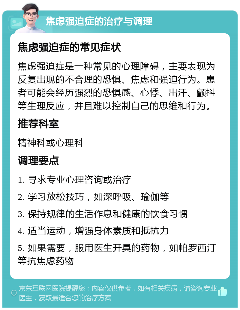 焦虑强迫症的治疗与调理 焦虑强迫症的常见症状 焦虑强迫症是一种常见的心理障碍，主要表现为反复出现的不合理的恐惧、焦虑和强迫行为。患者可能会经历强烈的恐惧感、心悸、出汗、颤抖等生理反应，并且难以控制自己的思维和行为。 推荐科室 精神科或心理科 调理要点 1. 寻求专业心理咨询或治疗 2. 学习放松技巧，如深呼吸、瑜伽等 3. 保持规律的生活作息和健康的饮食习惯 4. 适当运动，增强身体素质和抵抗力 5. 如果需要，服用医生开具的药物，如帕罗西汀等抗焦虑药物