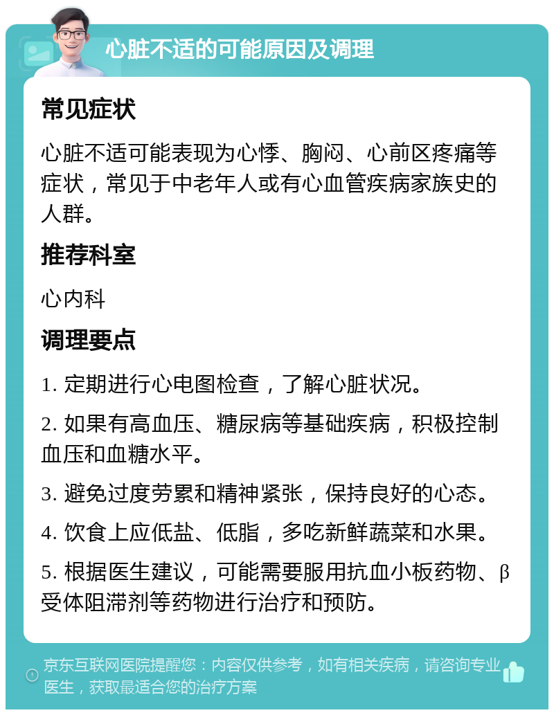 心脏不适的可能原因及调理 常见症状 心脏不适可能表现为心悸、胸闷、心前区疼痛等症状，常见于中老年人或有心血管疾病家族史的人群。 推荐科室 心内科 调理要点 1. 定期进行心电图检查，了解心脏状况。 2. 如果有高血压、糖尿病等基础疾病，积极控制血压和血糖水平。 3. 避免过度劳累和精神紧张，保持良好的心态。 4. 饮食上应低盐、低脂，多吃新鲜蔬菜和水果。 5. 根据医生建议，可能需要服用抗血小板药物、β受体阻滞剂等药物进行治疗和预防。