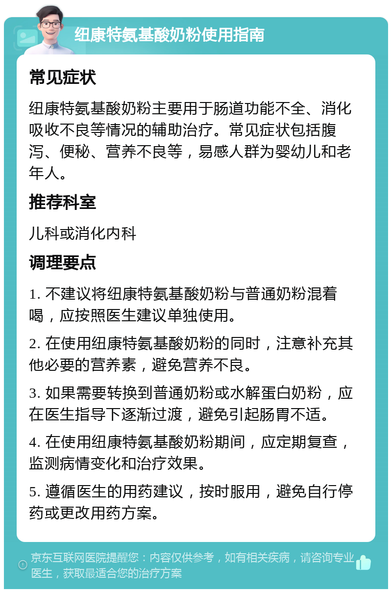 纽康特氨基酸奶粉使用指南 常见症状 纽康特氨基酸奶粉主要用于肠道功能不全、消化吸收不良等情况的辅助治疗。常见症状包括腹泻、便秘、营养不良等，易感人群为婴幼儿和老年人。 推荐科室 儿科或消化内科 调理要点 1. 不建议将纽康特氨基酸奶粉与普通奶粉混着喝，应按照医生建议单独使用。 2. 在使用纽康特氨基酸奶粉的同时，注意补充其他必要的营养素，避免营养不良。 3. 如果需要转换到普通奶粉或水解蛋白奶粉，应在医生指导下逐渐过渡，避免引起肠胃不适。 4. 在使用纽康特氨基酸奶粉期间，应定期复查，监测病情变化和治疗效果。 5. 遵循医生的用药建议，按时服用，避免自行停药或更改用药方案。