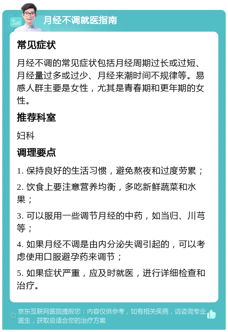 月经不调就医指南 常见症状 月经不调的常见症状包括月经周期过长或过短、月经量过多或过少、月经来潮时间不规律等。易感人群主要是女性，尤其是青春期和更年期的女性。 推荐科室 妇科 调理要点 1. 保持良好的生活习惯，避免熬夜和过度劳累； 2. 饮食上要注意营养均衡，多吃新鲜蔬菜和水果； 3. 可以服用一些调节月经的中药，如当归、川芎等； 4. 如果月经不调是由内分泌失调引起的，可以考虑使用口服避孕药来调节； 5. 如果症状严重，应及时就医，进行详细检查和治疗。