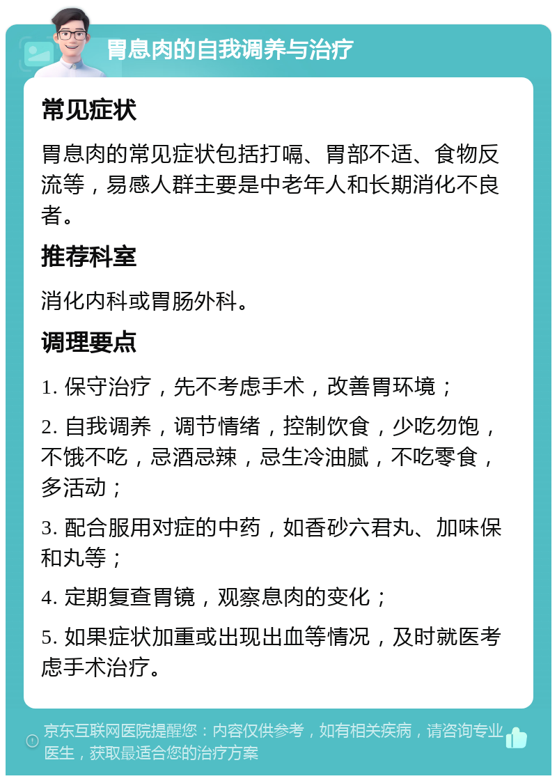 胃息肉的自我调养与治疗 常见症状 胃息肉的常见症状包括打嗝、胃部不适、食物反流等，易感人群主要是中老年人和长期消化不良者。 推荐科室 消化内科或胃肠外科。 调理要点 1. 保守治疗，先不考虑手术，改善胃环境； 2. 自我调养，调节情绪，控制饮食，少吃勿饱，不饿不吃，忌酒忌辣，忌生冷油腻，不吃零食，多活动； 3. 配合服用对症的中药，如香砂六君丸、加味保和丸等； 4. 定期复查胃镜，观察息肉的变化； 5. 如果症状加重或出现出血等情况，及时就医考虑手术治疗。