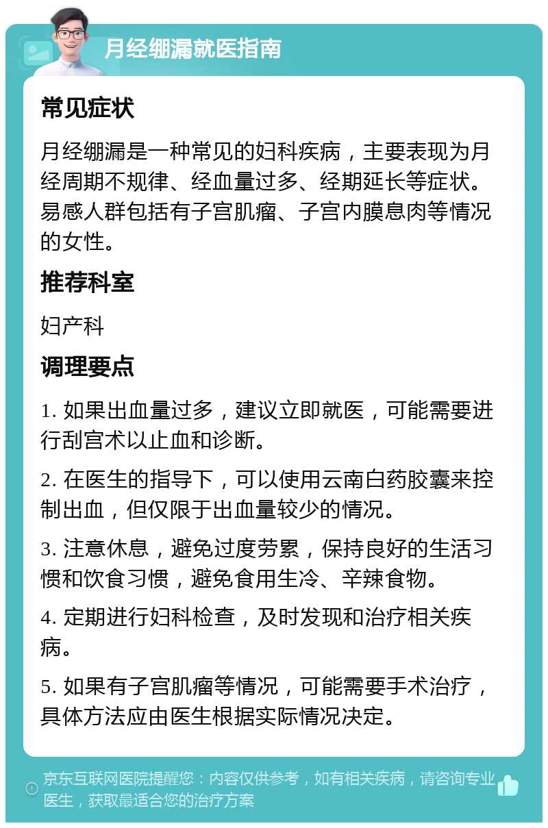 月经绷漏就医指南 常见症状 月经绷漏是一种常见的妇科疾病，主要表现为月经周期不规律、经血量过多、经期延长等症状。易感人群包括有子宫肌瘤、子宫内膜息肉等情况的女性。 推荐科室 妇产科 调理要点 1. 如果出血量过多，建议立即就医，可能需要进行刮宫术以止血和诊断。 2. 在医生的指导下，可以使用云南白药胶囊来控制出血，但仅限于出血量较少的情况。 3. 注意休息，避免过度劳累，保持良好的生活习惯和饮食习惯，避免食用生冷、辛辣食物。 4. 定期进行妇科检查，及时发现和治疗相关疾病。 5. 如果有子宫肌瘤等情况，可能需要手术治疗，具体方法应由医生根据实际情况决定。