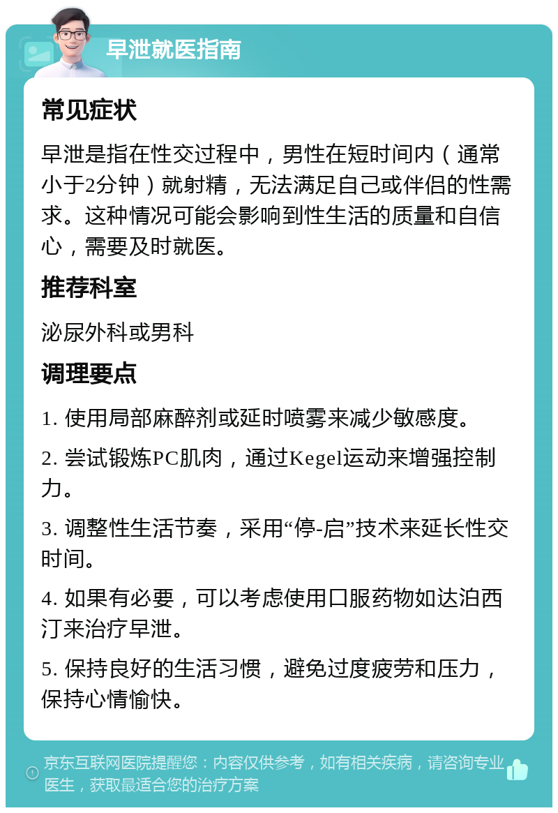 早泄就医指南 常见症状 早泄是指在性交过程中，男性在短时间内（通常小于2分钟）就射精，无法满足自己或伴侣的性需求。这种情况可能会影响到性生活的质量和自信心，需要及时就医。 推荐科室 泌尿外科或男科 调理要点 1. 使用局部麻醉剂或延时喷雾来减少敏感度。 2. 尝试锻炼PC肌肉，通过Kegel运动来增强控制力。 3. 调整性生活节奏，采用“停-启”技术来延长性交时间。 4. 如果有必要，可以考虑使用口服药物如达泊西汀来治疗早泄。 5. 保持良好的生活习惯，避免过度疲劳和压力，保持心情愉快。