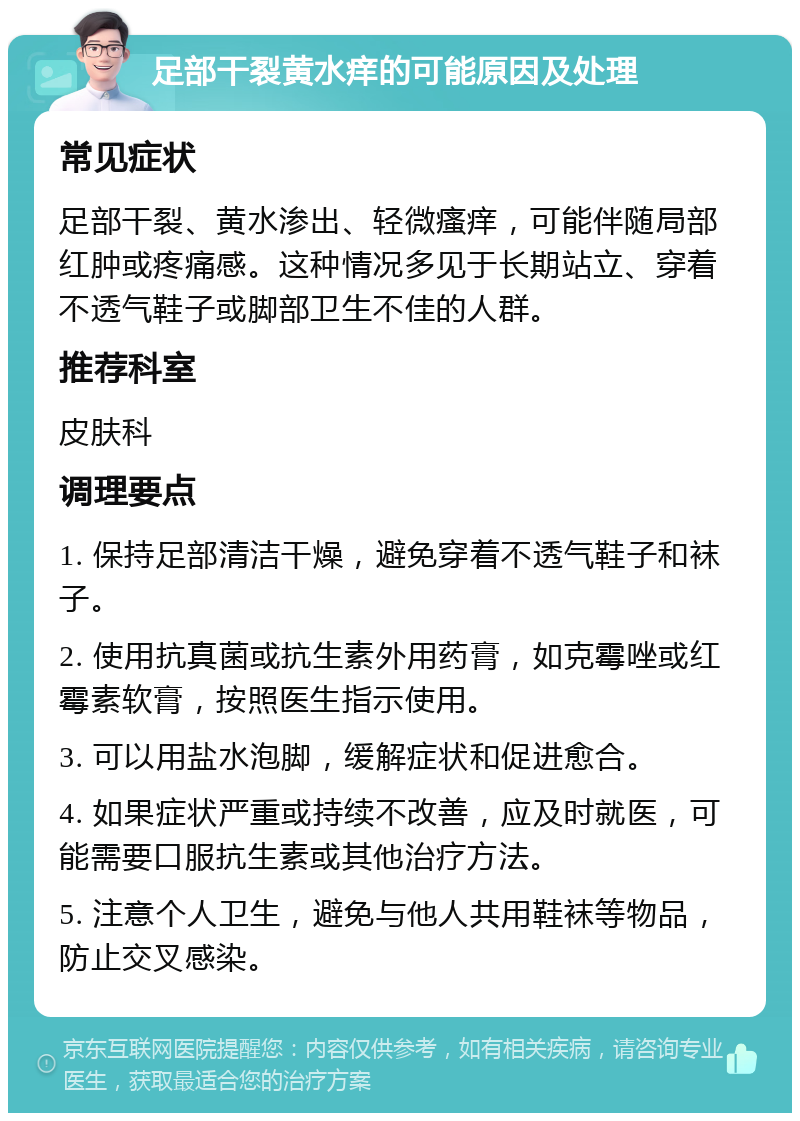 足部干裂黄水痒的可能原因及处理 常见症状 足部干裂、黄水渗出、轻微瘙痒，可能伴随局部红肿或疼痛感。这种情况多见于长期站立、穿着不透气鞋子或脚部卫生不佳的人群。 推荐科室 皮肤科 调理要点 1. 保持足部清洁干燥，避免穿着不透气鞋子和袜子。 2. 使用抗真菌或抗生素外用药膏，如克霉唑或红霉素软膏，按照医生指示使用。 3. 可以用盐水泡脚，缓解症状和促进愈合。 4. 如果症状严重或持续不改善，应及时就医，可能需要口服抗生素或其他治疗方法。 5. 注意个人卫生，避免与他人共用鞋袜等物品，防止交叉感染。