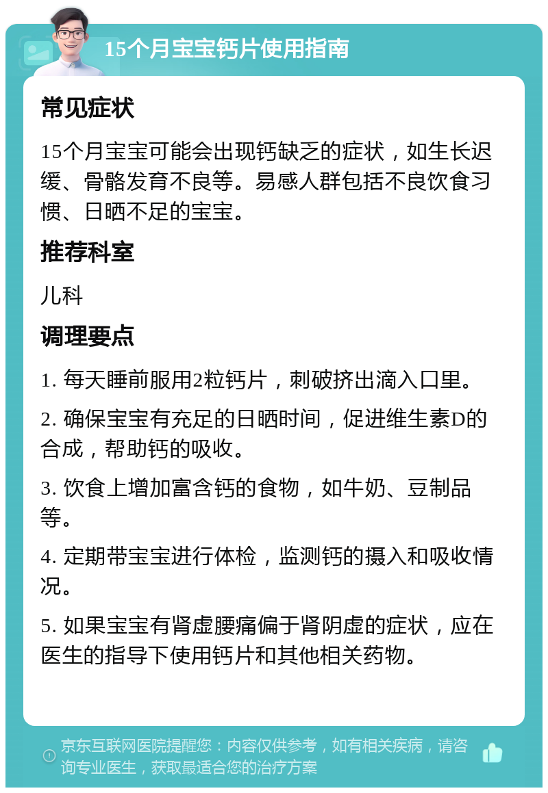 15个月宝宝钙片使用指南 常见症状 15个月宝宝可能会出现钙缺乏的症状，如生长迟缓、骨骼发育不良等。易感人群包括不良饮食习惯、日晒不足的宝宝。 推荐科室 儿科 调理要点 1. 每天睡前服用2粒钙片，刺破挤出滴入口里。 2. 确保宝宝有充足的日晒时间，促进维生素D的合成，帮助钙的吸收。 3. 饮食上增加富含钙的食物，如牛奶、豆制品等。 4. 定期带宝宝进行体检，监测钙的摄入和吸收情况。 5. 如果宝宝有肾虚腰痛偏于肾阴虚的症状，应在医生的指导下使用钙片和其他相关药物。