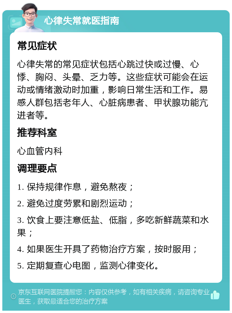 心律失常就医指南 常见症状 心律失常的常见症状包括心跳过快或过慢、心悸、胸闷、头晕、乏力等。这些症状可能会在运动或情绪激动时加重，影响日常生活和工作。易感人群包括老年人、心脏病患者、甲状腺功能亢进者等。 推荐科室 心血管内科 调理要点 1. 保持规律作息，避免熬夜； 2. 避免过度劳累和剧烈运动； 3. 饮食上要注意低盐、低脂，多吃新鲜蔬菜和水果； 4. 如果医生开具了药物治疗方案，按时服用； 5. 定期复查心电图，监测心律变化。