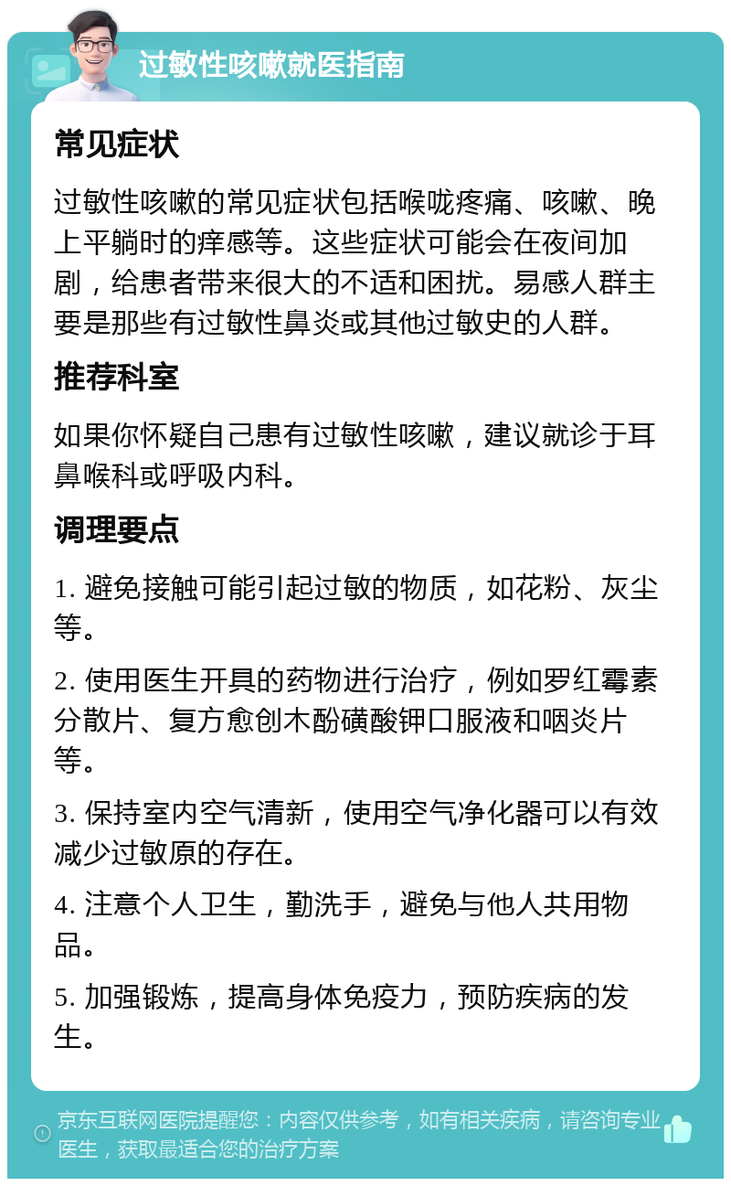 过敏性咳嗽就医指南 常见症状 过敏性咳嗽的常见症状包括喉咙疼痛、咳嗽、晚上平躺时的痒感等。这些症状可能会在夜间加剧，给患者带来很大的不适和困扰。易感人群主要是那些有过敏性鼻炎或其他过敏史的人群。 推荐科室 如果你怀疑自己患有过敏性咳嗽，建议就诊于耳鼻喉科或呼吸内科。 调理要点 1. 避免接触可能引起过敏的物质，如花粉、灰尘等。 2. 使用医生开具的药物进行治疗，例如罗红霉素分散片、复方愈创木酚磺酸钾口服液和咽炎片等。 3. 保持室内空气清新，使用空气净化器可以有效减少过敏原的存在。 4. 注意个人卫生，勤洗手，避免与他人共用物品。 5. 加强锻炼，提高身体免疫力，预防疾病的发生。