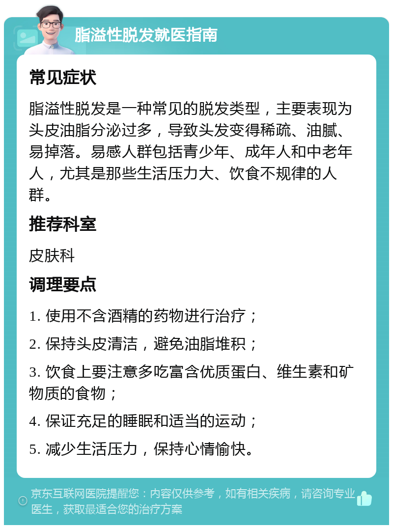 脂溢性脱发就医指南 常见症状 脂溢性脱发是一种常见的脱发类型，主要表现为头皮油脂分泌过多，导致头发变得稀疏、油腻、易掉落。易感人群包括青少年、成年人和中老年人，尤其是那些生活压力大、饮食不规律的人群。 推荐科室 皮肤科 调理要点 1. 使用不含酒精的药物进行治疗； 2. 保持头皮清洁，避免油脂堆积； 3. 饮食上要注意多吃富含优质蛋白、维生素和矿物质的食物； 4. 保证充足的睡眠和适当的运动； 5. 减少生活压力，保持心情愉快。