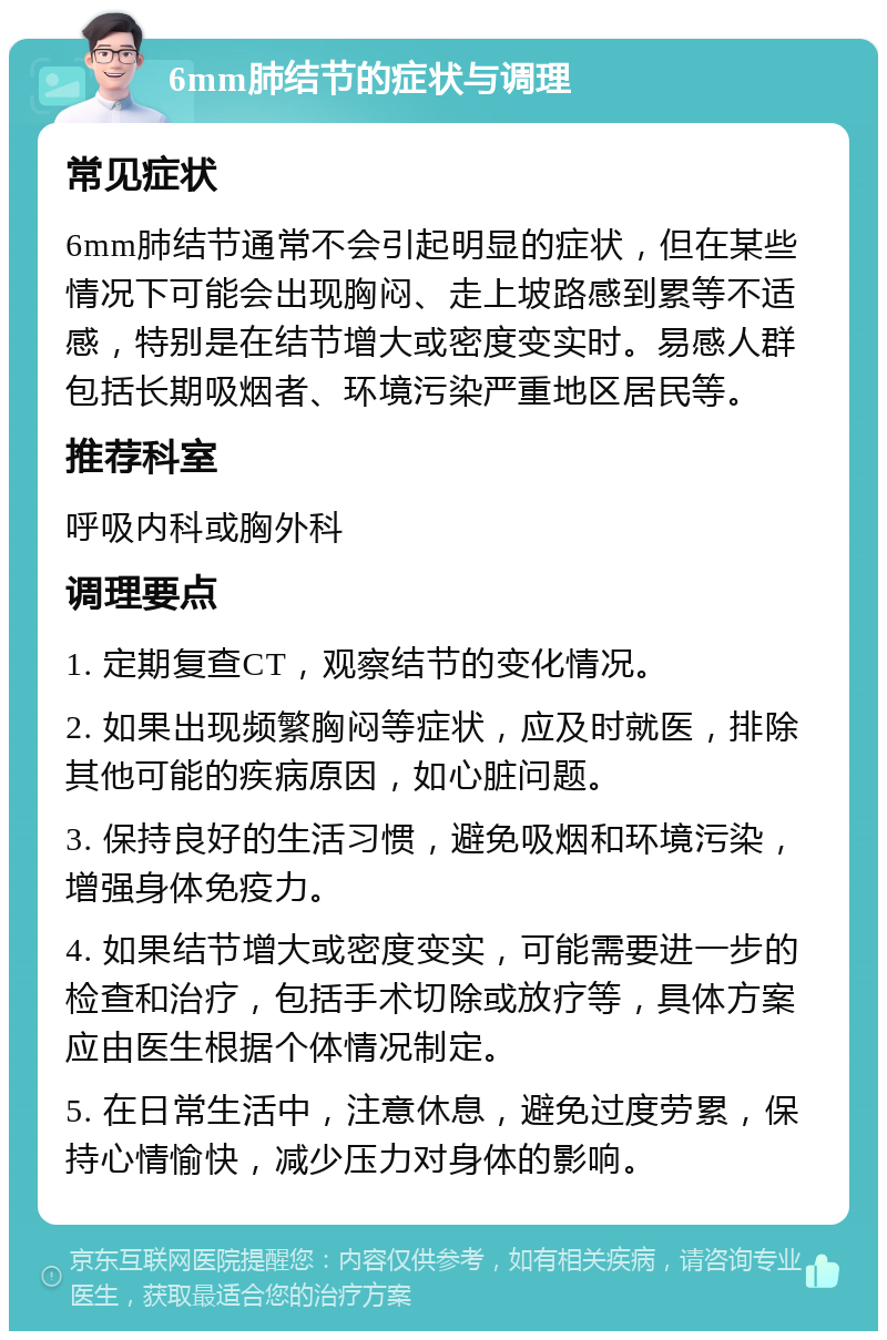 6mm肺结节的症状与调理 常见症状 6mm肺结节通常不会引起明显的症状，但在某些情况下可能会出现胸闷、走上坡路感到累等不适感，特别是在结节增大或密度变实时。易感人群包括长期吸烟者、环境污染严重地区居民等。 推荐科室 呼吸内科或胸外科 调理要点 1. 定期复查CT，观察结节的变化情况。 2. 如果出现频繁胸闷等症状，应及时就医，排除其他可能的疾病原因，如心脏问题。 3. 保持良好的生活习惯，避免吸烟和环境污染，增强身体免疫力。 4. 如果结节增大或密度变实，可能需要进一步的检查和治疗，包括手术切除或放疗等，具体方案应由医生根据个体情况制定。 5. 在日常生活中，注意休息，避免过度劳累，保持心情愉快，减少压力对身体的影响。