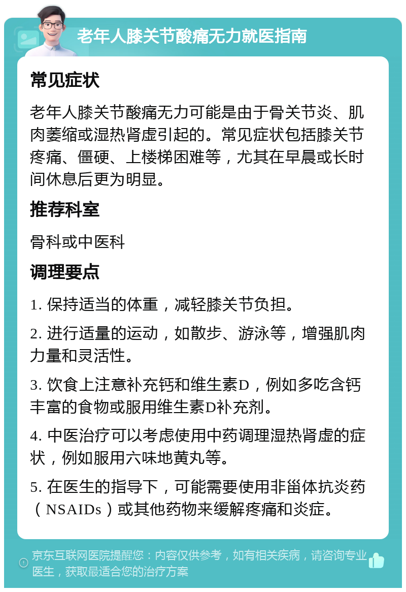 老年人膝关节酸痛无力就医指南 常见症状 老年人膝关节酸痛无力可能是由于骨关节炎、肌肉萎缩或湿热肾虚引起的。常见症状包括膝关节疼痛、僵硬、上楼梯困难等，尤其在早晨或长时间休息后更为明显。 推荐科室 骨科或中医科 调理要点 1. 保持适当的体重，减轻膝关节负担。 2. 进行适量的运动，如散步、游泳等，增强肌肉力量和灵活性。 3. 饮食上注意补充钙和维生素D，例如多吃含钙丰富的食物或服用维生素D补充剂。 4. 中医治疗可以考虑使用中药调理湿热肾虚的症状，例如服用六味地黄丸等。 5. 在医生的指导下，可能需要使用非甾体抗炎药（NSAIDs）或其他药物来缓解疼痛和炎症。