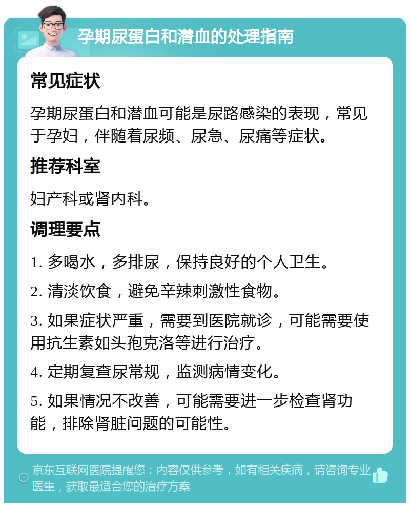 孕期尿蛋白和潜血的处理指南 常见症状 孕期尿蛋白和潜血可能是尿路感染的表现，常见于孕妇，伴随着尿频、尿急、尿痛等症状。 推荐科室 妇产科或肾内科。 调理要点 1. 多喝水，多排尿，保持良好的个人卫生。 2. 清淡饮食，避免辛辣刺激性食物。 3. 如果症状严重，需要到医院就诊，可能需要使用抗生素如头孢克洛等进行治疗。 4. 定期复查尿常规，监测病情变化。 5. 如果情况不改善，可能需要进一步检查肾功能，排除肾脏问题的可能性。