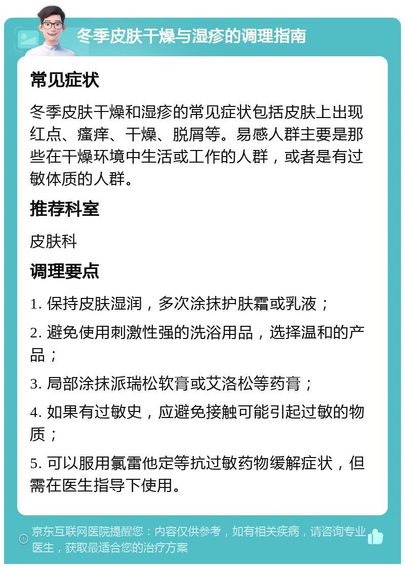 冬季皮肤干燥与湿疹的调理指南 常见症状 冬季皮肤干燥和湿疹的常见症状包括皮肤上出现红点、瘙痒、干燥、脱屑等。易感人群主要是那些在干燥环境中生活或工作的人群，或者是有过敏体质的人群。 推荐科室 皮肤科 调理要点 1. 保持皮肤湿润，多次涂抹护肤霜或乳液； 2. 避免使用刺激性强的洗浴用品，选择温和的产品； 3. 局部涂抹派瑞松软膏或艾洛松等药膏； 4. 如果有过敏史，应避免接触可能引起过敏的物质； 5. 可以服用氯雷他定等抗过敏药物缓解症状，但需在医生指导下使用。