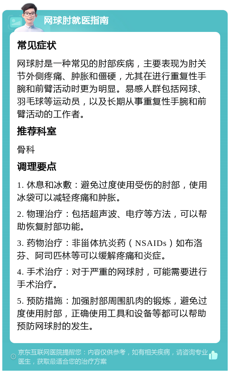 网球肘就医指南 常见症状 网球肘是一种常见的肘部疾病，主要表现为肘关节外侧疼痛、肿胀和僵硬，尤其在进行重复性手腕和前臂活动时更为明显。易感人群包括网球、羽毛球等运动员，以及长期从事重复性手腕和前臂活动的工作者。 推荐科室 骨科 调理要点 1. 休息和冰敷：避免过度使用受伤的肘部，使用冰袋可以减轻疼痛和肿胀。 2. 物理治疗：包括超声波、电疗等方法，可以帮助恢复肘部功能。 3. 药物治疗：非甾体抗炎药（NSAIDs）如布洛芬、阿司匹林等可以缓解疼痛和炎症。 4. 手术治疗：对于严重的网球肘，可能需要进行手术治疗。 5. 预防措施：加强肘部周围肌肉的锻炼，避免过度使用肘部，正确使用工具和设备等都可以帮助预防网球肘的发生。