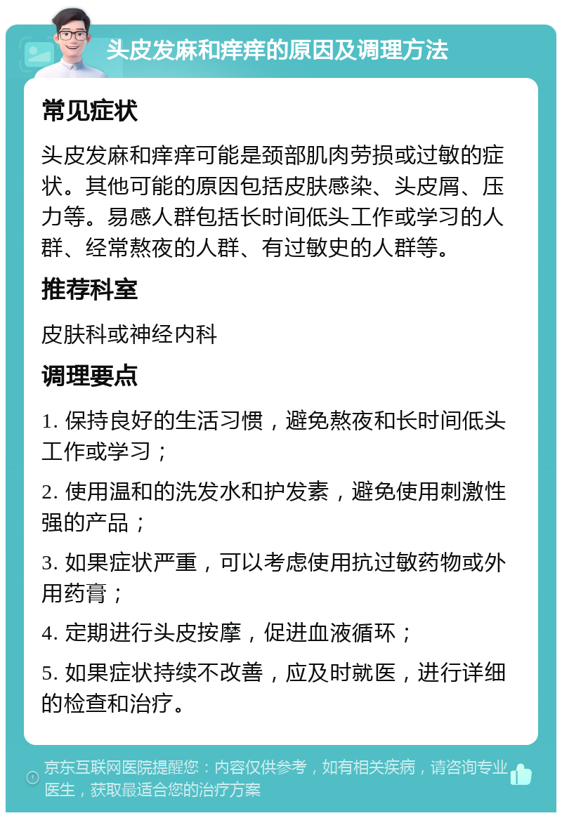 头皮发麻和痒痒的原因及调理方法 常见症状 头皮发麻和痒痒可能是颈部肌肉劳损或过敏的症状。其他可能的原因包括皮肤感染、头皮屑、压力等。易感人群包括长时间低头工作或学习的人群、经常熬夜的人群、有过敏史的人群等。 推荐科室 皮肤科或神经内科 调理要点 1. 保持良好的生活习惯，避免熬夜和长时间低头工作或学习； 2. 使用温和的洗发水和护发素，避免使用刺激性强的产品； 3. 如果症状严重，可以考虑使用抗过敏药物或外用药膏； 4. 定期进行头皮按摩，促进血液循环； 5. 如果症状持续不改善，应及时就医，进行详细的检查和治疗。