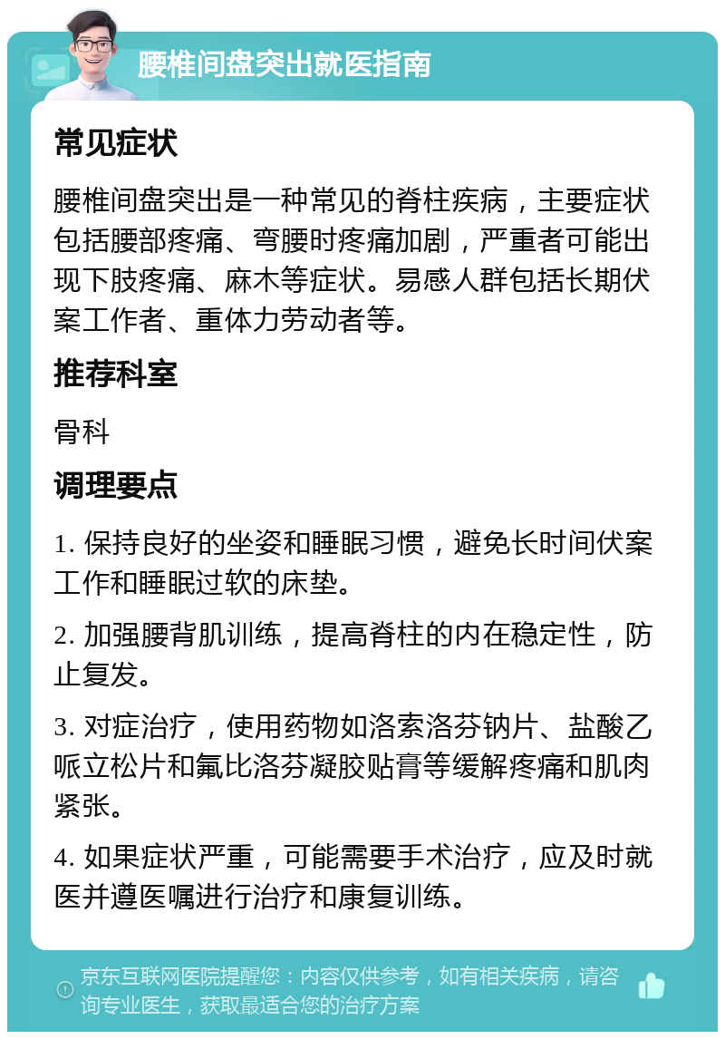 腰椎间盘突出就医指南 常见症状 腰椎间盘突出是一种常见的脊柱疾病，主要症状包括腰部疼痛、弯腰时疼痛加剧，严重者可能出现下肢疼痛、麻木等症状。易感人群包括长期伏案工作者、重体力劳动者等。 推荐科室 骨科 调理要点 1. 保持良好的坐姿和睡眠习惯，避免长时间伏案工作和睡眠过软的床垫。 2. 加强腰背肌训练，提高脊柱的内在稳定性，防止复发。 3. 对症治疗，使用药物如洛索洛芬钠片、盐酸乙哌立松片和氟比洛芬凝胶贴膏等缓解疼痛和肌肉紧张。 4. 如果症状严重，可能需要手术治疗，应及时就医并遵医嘱进行治疗和康复训练。