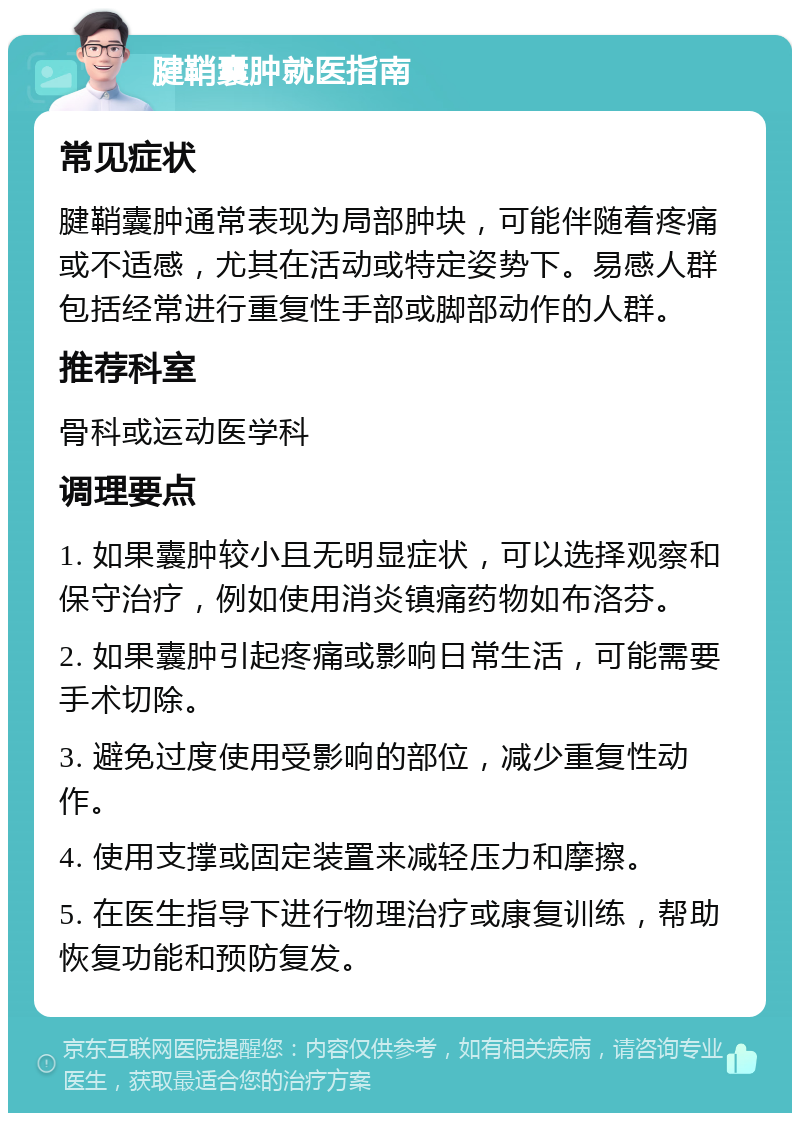 腱鞘囊肿就医指南 常见症状 腱鞘囊肿通常表现为局部肿块，可能伴随着疼痛或不适感，尤其在活动或特定姿势下。易感人群包括经常进行重复性手部或脚部动作的人群。 推荐科室 骨科或运动医学科 调理要点 1. 如果囊肿较小且无明显症状，可以选择观察和保守治疗，例如使用消炎镇痛药物如布洛芬。 2. 如果囊肿引起疼痛或影响日常生活，可能需要手术切除。 3. 避免过度使用受影响的部位，减少重复性动作。 4. 使用支撑或固定装置来减轻压力和摩擦。 5. 在医生指导下进行物理治疗或康复训练，帮助恢复功能和预防复发。