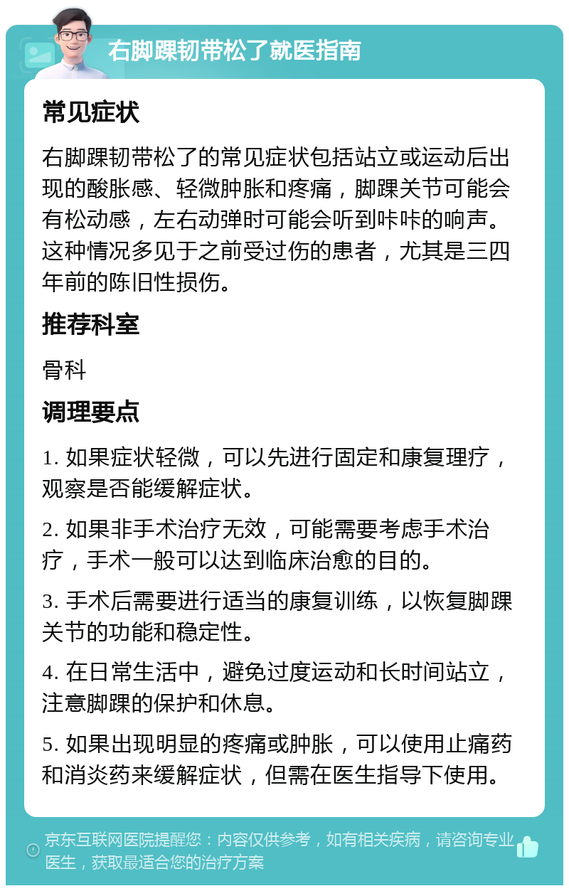 右脚踝韧带松了就医指南 常见症状 右脚踝韧带松了的常见症状包括站立或运动后出现的酸胀感、轻微肿胀和疼痛，脚踝关节可能会有松动感，左右动弹时可能会听到咔咔的响声。这种情况多见于之前受过伤的患者，尤其是三四年前的陈旧性损伤。 推荐科室 骨科 调理要点 1. 如果症状轻微，可以先进行固定和康复理疗，观察是否能缓解症状。 2. 如果非手术治疗无效，可能需要考虑手术治疗，手术一般可以达到临床治愈的目的。 3. 手术后需要进行适当的康复训练，以恢复脚踝关节的功能和稳定性。 4. 在日常生活中，避免过度运动和长时间站立，注意脚踝的保护和休息。 5. 如果出现明显的疼痛或肿胀，可以使用止痛药和消炎药来缓解症状，但需在医生指导下使用。