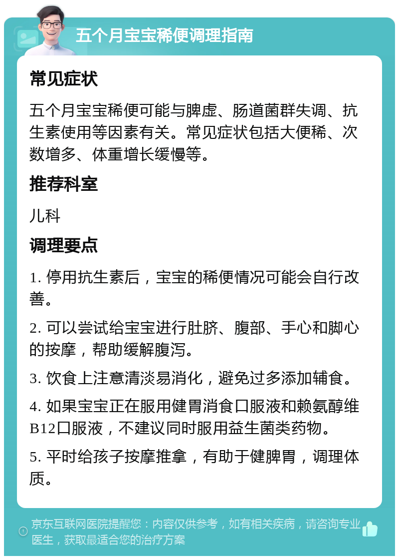 五个月宝宝稀便调理指南 常见症状 五个月宝宝稀便可能与脾虚、肠道菌群失调、抗生素使用等因素有关。常见症状包括大便稀、次数增多、体重增长缓慢等。 推荐科室 儿科 调理要点 1. 停用抗生素后，宝宝的稀便情况可能会自行改善。 2. 可以尝试给宝宝进行肚脐、腹部、手心和脚心的按摩，帮助缓解腹泻。 3. 饮食上注意清淡易消化，避免过多添加辅食。 4. 如果宝宝正在服用健胃消食口服液和赖氨醇维B12口服液，不建议同时服用益生菌类药物。 5. 平时给孩子按摩推拿，有助于健脾胃，调理体质。