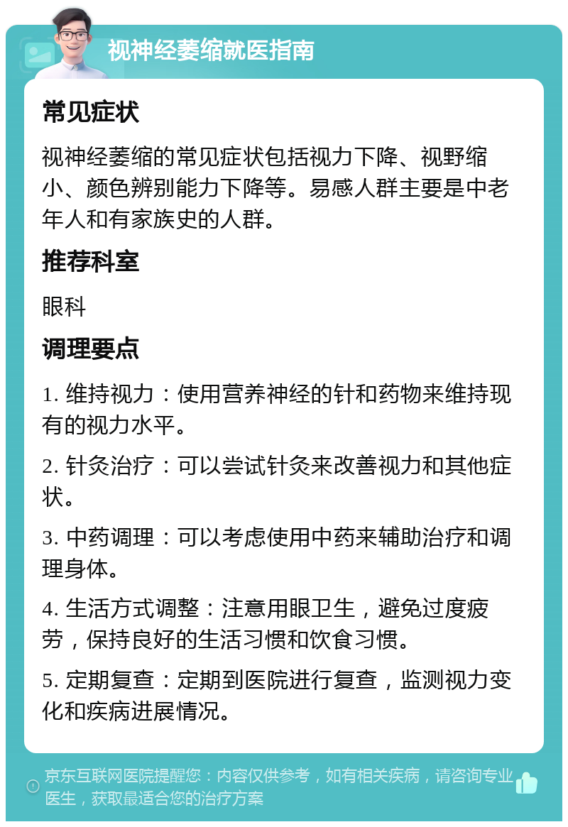 视神经萎缩就医指南 常见症状 视神经萎缩的常见症状包括视力下降、视野缩小、颜色辨别能力下降等。易感人群主要是中老年人和有家族史的人群。 推荐科室 眼科 调理要点 1. 维持视力：使用营养神经的针和药物来维持现有的视力水平。 2. 针灸治疗：可以尝试针灸来改善视力和其他症状。 3. 中药调理：可以考虑使用中药来辅助治疗和调理身体。 4. 生活方式调整：注意用眼卫生，避免过度疲劳，保持良好的生活习惯和饮食习惯。 5. 定期复查：定期到医院进行复查，监测视力变化和疾病进展情况。