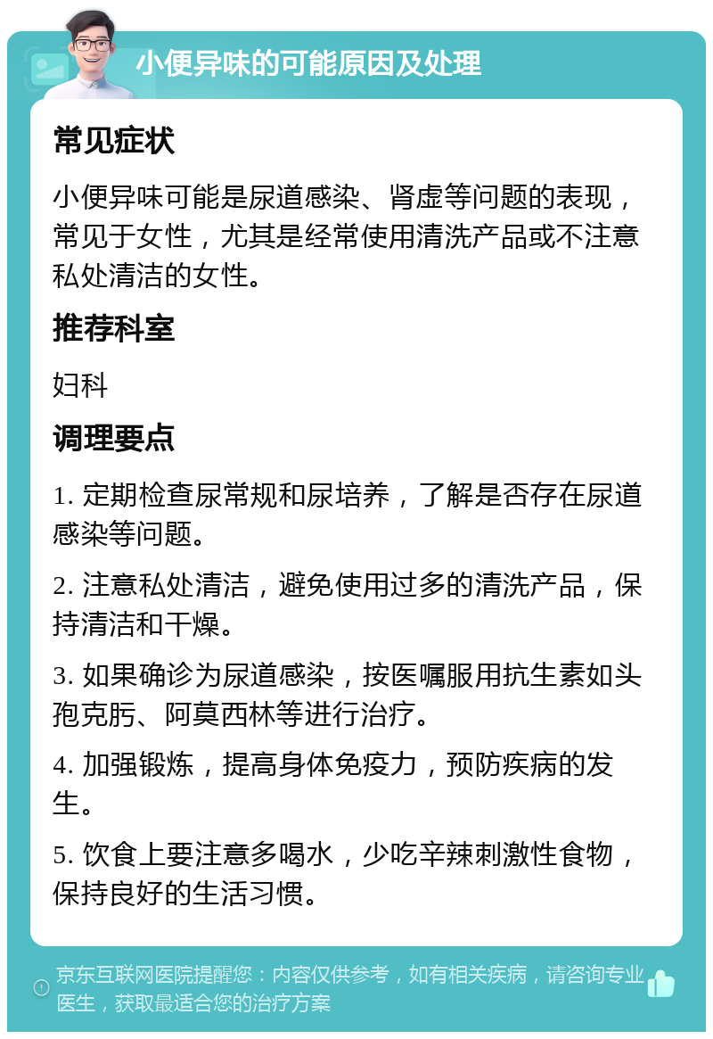 小便异味的可能原因及处理 常见症状 小便异味可能是尿道感染、肾虚等问题的表现，常见于女性，尤其是经常使用清洗产品或不注意私处清洁的女性。 推荐科室 妇科 调理要点 1. 定期检查尿常规和尿培养，了解是否存在尿道感染等问题。 2. 注意私处清洁，避免使用过多的清洗产品，保持清洁和干燥。 3. 如果确诊为尿道感染，按医嘱服用抗生素如头孢克肟、阿莫西林等进行治疗。 4. 加强锻炼，提高身体免疫力，预防疾病的发生。 5. 饮食上要注意多喝水，少吃辛辣刺激性食物，保持良好的生活习惯。