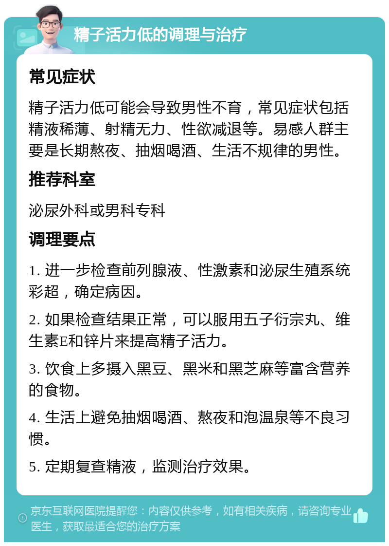 精子活力低的调理与治疗 常见症状 精子活力低可能会导致男性不育，常见症状包括精液稀薄、射精无力、性欲减退等。易感人群主要是长期熬夜、抽烟喝酒、生活不规律的男性。 推荐科室 泌尿外科或男科专科 调理要点 1. 进一步检查前列腺液、性激素和泌尿生殖系统彩超，确定病因。 2. 如果检查结果正常，可以服用五子衍宗丸、维生素E和锌片来提高精子活力。 3. 饮食上多摄入黑豆、黑米和黑芝麻等富含营养的食物。 4. 生活上避免抽烟喝酒、熬夜和泡温泉等不良习惯。 5. 定期复查精液，监测治疗效果。