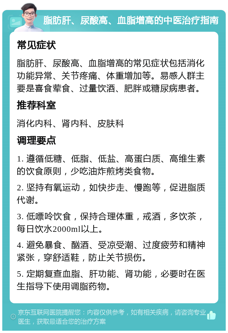 脂肪肝、尿酸高、血脂增高的中医治疗指南 常见症状 脂肪肝、尿酸高、血脂增高的常见症状包括消化功能异常、关节疼痛、体重增加等。易感人群主要是喜食荤食、过量饮酒、肥胖或糖尿病患者。 推荐科室 消化内科、肾内科、皮肤科 调理要点 1. 遵循低糖、低脂、低盐、高蛋白质、高维生素的饮食原则，少吃油炸煎烤类食物。 2. 坚持有氧运动，如快步走、慢跑等，促进脂质代谢。 3. 低嘌呤饮食，保持合理体重，戒酒，多饮茶，每日饮水2000ml以上。 4. 避免暴食、酗酒、受凉受潮、过度疲劳和精神紧张，穿舒适鞋，防止关节损伤。 5. 定期复查血脂、肝功能、肾功能，必要时在医生指导下使用调脂药物。