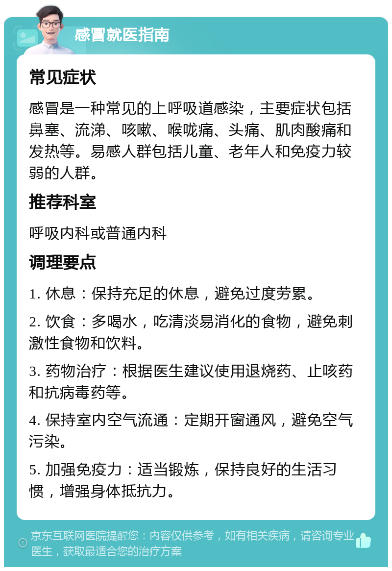 感冒就医指南 常见症状 感冒是一种常见的上呼吸道感染，主要症状包括鼻塞、流涕、咳嗽、喉咙痛、头痛、肌肉酸痛和发热等。易感人群包括儿童、老年人和免疫力较弱的人群。 推荐科室 呼吸内科或普通内科 调理要点 1. 休息：保持充足的休息，避免过度劳累。 2. 饮食：多喝水，吃清淡易消化的食物，避免刺激性食物和饮料。 3. 药物治疗：根据医生建议使用退烧药、止咳药和抗病毒药等。 4. 保持室内空气流通：定期开窗通风，避免空气污染。 5. 加强免疫力：适当锻炼，保持良好的生活习惯，增强身体抵抗力。