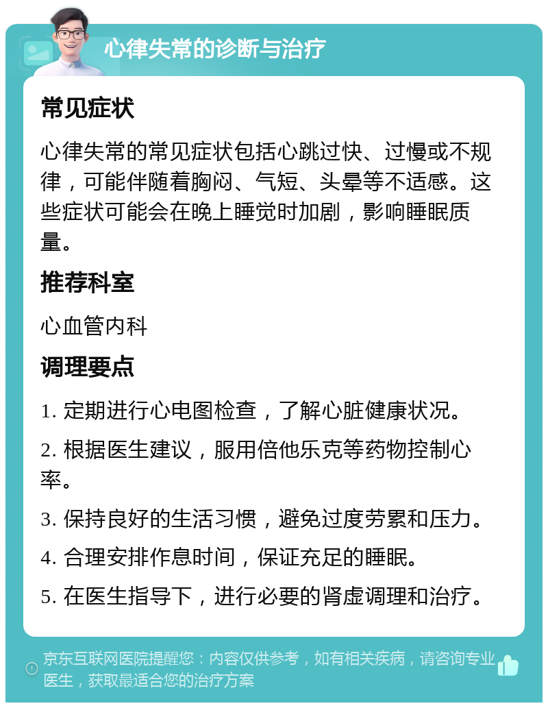 心律失常的诊断与治疗 常见症状 心律失常的常见症状包括心跳过快、过慢或不规律，可能伴随着胸闷、气短、头晕等不适感。这些症状可能会在晚上睡觉时加剧，影响睡眠质量。 推荐科室 心血管内科 调理要点 1. 定期进行心电图检查，了解心脏健康状况。 2. 根据医生建议，服用倍他乐克等药物控制心率。 3. 保持良好的生活习惯，避免过度劳累和压力。 4. 合理安排作息时间，保证充足的睡眠。 5. 在医生指导下，进行必要的肾虚调理和治疗。