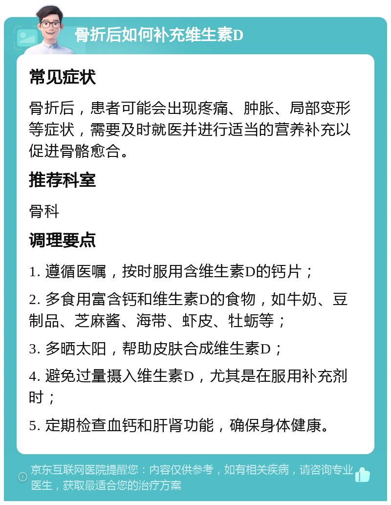 骨折后如何补充维生素D 常见症状 骨折后，患者可能会出现疼痛、肿胀、局部变形等症状，需要及时就医并进行适当的营养补充以促进骨骼愈合。 推荐科室 骨科 调理要点 1. 遵循医嘱，按时服用含维生素D的钙片； 2. 多食用富含钙和维生素D的食物，如牛奶、豆制品、芝麻酱、海带、虾皮、牡蛎等； 3. 多晒太阳，帮助皮肤合成维生素D； 4. 避免过量摄入维生素D，尤其是在服用补充剂时； 5. 定期检查血钙和肝肾功能，确保身体健康。