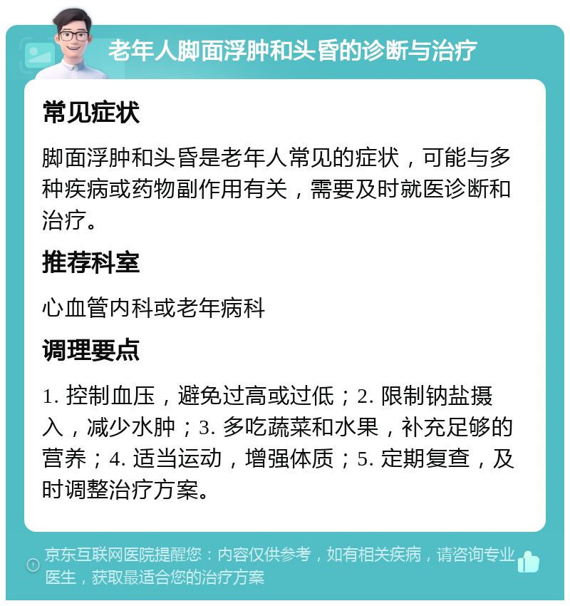 老年人脚面浮肿和头昏的诊断与治疗 常见症状 脚面浮肿和头昏是老年人常见的症状，可能与多种疾病或药物副作用有关，需要及时就医诊断和治疗。 推荐科室 心血管内科或老年病科 调理要点 1. 控制血压，避免过高或过低；2. 限制钠盐摄入，减少水肿；3. 多吃蔬菜和水果，补充足够的营养；4. 适当运动，增强体质；5. 定期复查，及时调整治疗方案。