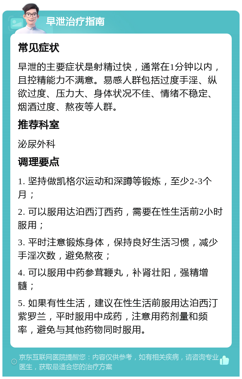 早泄治疗指南 常见症状 早泄的主要症状是射精过快，通常在1分钟以内，且控精能力不满意。易感人群包括过度手淫、纵欲过度、压力大、身体状况不佳、情绪不稳定、烟酒过度、熬夜等人群。 推荐科室 泌尿外科 调理要点 1. 坚持做凯格尔运动和深蹲等锻炼，至少2-3个月； 2. 可以服用达泊西汀西药，需要在性生活前2小时服用； 3. 平时注意锻炼身体，保持良好生活习惯，减少手淫次数，避免熬夜； 4. 可以服用中药参茸鞭丸，补肾壮阳，强精增髓； 5. 如果有性生活，建议在性生活前服用达泊西汀紫罗兰，平时服用中成药，注意用药剂量和频率，避免与其他药物同时服用。