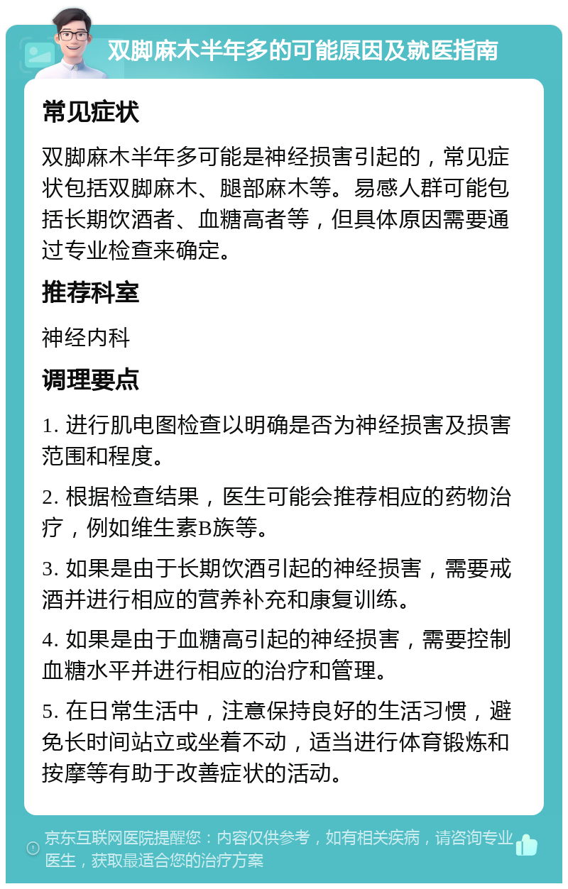 双脚麻木半年多的可能原因及就医指南 常见症状 双脚麻木半年多可能是神经损害引起的，常见症状包括双脚麻木、腿部麻木等。易感人群可能包括长期饮酒者、血糖高者等，但具体原因需要通过专业检查来确定。 推荐科室 神经内科 调理要点 1. 进行肌电图检查以明确是否为神经损害及损害范围和程度。 2. 根据检查结果，医生可能会推荐相应的药物治疗，例如维生素B族等。 3. 如果是由于长期饮酒引起的神经损害，需要戒酒并进行相应的营养补充和康复训练。 4. 如果是由于血糖高引起的神经损害，需要控制血糖水平并进行相应的治疗和管理。 5. 在日常生活中，注意保持良好的生活习惯，避免长时间站立或坐着不动，适当进行体育锻炼和按摩等有助于改善症状的活动。