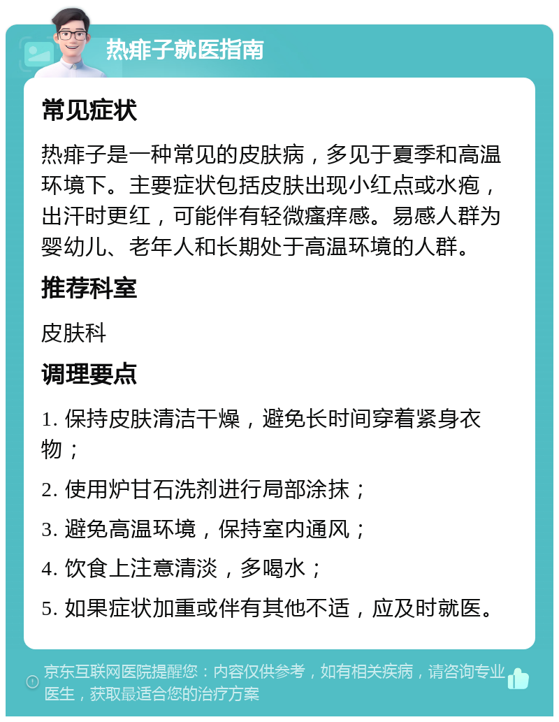 热痱子就医指南 常见症状 热痱子是一种常见的皮肤病，多见于夏季和高温环境下。主要症状包括皮肤出现小红点或水疱，出汗时更红，可能伴有轻微瘙痒感。易感人群为婴幼儿、老年人和长期处于高温环境的人群。 推荐科室 皮肤科 调理要点 1. 保持皮肤清洁干燥，避免长时间穿着紧身衣物； 2. 使用炉甘石洗剂进行局部涂抹； 3. 避免高温环境，保持室内通风； 4. 饮食上注意清淡，多喝水； 5. 如果症状加重或伴有其他不适，应及时就医。