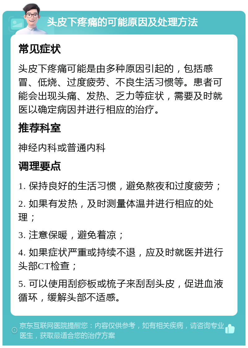 头皮下疼痛的可能原因及处理方法 常见症状 头皮下疼痛可能是由多种原因引起的，包括感冒、低烧、过度疲劳、不良生活习惯等。患者可能会出现头痛、发热、乏力等症状，需要及时就医以确定病因并进行相应的治疗。 推荐科室 神经内科或普通内科 调理要点 1. 保持良好的生活习惯，避免熬夜和过度疲劳； 2. 如果有发热，及时测量体温并进行相应的处理； 3. 注意保暖，避免着凉； 4. 如果症状严重或持续不退，应及时就医并进行头部CT检查； 5. 可以使用刮痧板或梳子来刮刮头皮，促进血液循环，缓解头部不适感。