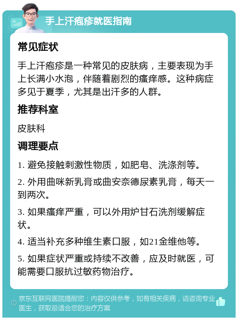 手上汗疱疹就医指南 常见症状 手上汗疱疹是一种常见的皮肤病，主要表现为手上长满小水泡，伴随着剧烈的瘙痒感。这种病症多见于夏季，尤其是出汗多的人群。 推荐科室 皮肤科 调理要点 1. 避免接触刺激性物质，如肥皂、洗涤剂等。 2. 外用曲咪新乳膏或曲安奈德尿素乳膏，每天一到两次。 3. 如果瘙痒严重，可以外用炉甘石洗剂缓解症状。 4. 适当补充多种维生素口服，如21金维他等。 5. 如果症状严重或持续不改善，应及时就医，可能需要口服抗过敏药物治疗。